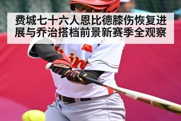 费城七十六人恩比德膝伤恢复进展与乔治搭档前景新赛季全观察