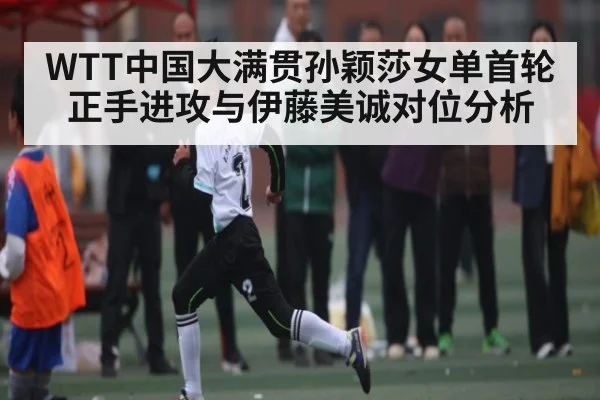 WTT中国大满贯孙颖莎女单首轮正手进攻与伊藤美诚对位分析