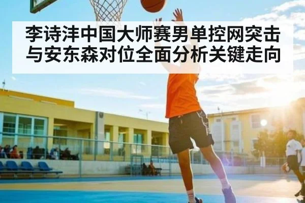李诗沣中国大师赛男单控网突击与安东森对位全面分析关键走向