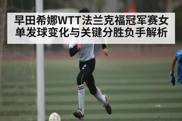 早田希娜WTT法兰克福冠军赛女单发球变化与关键分胜负手解析