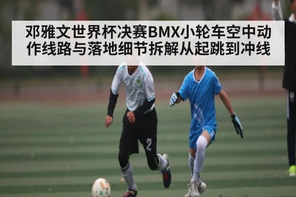 邓雅文世界杯决赛BMX小轮车空中动作线路与落地细节拆解从起跳到冲线