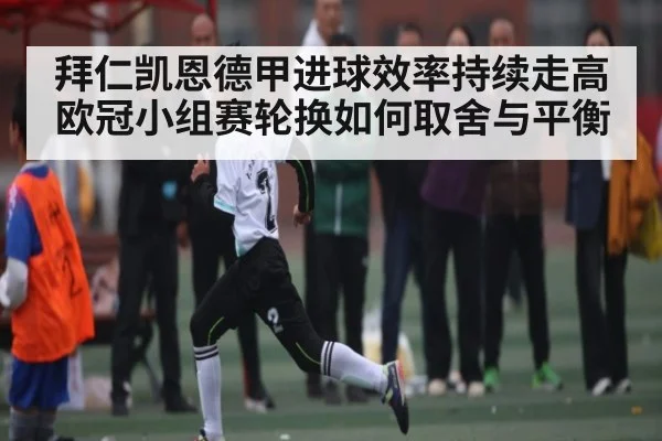 拜仁凯恩德甲进球效率持续走高欧冠小组赛轮换如何取舍与平衡